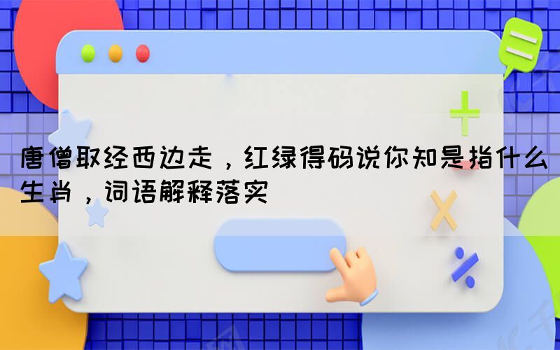 唐僧取经西边走，红绿得码说你知是指什么生肖，词语解释落实(图1)