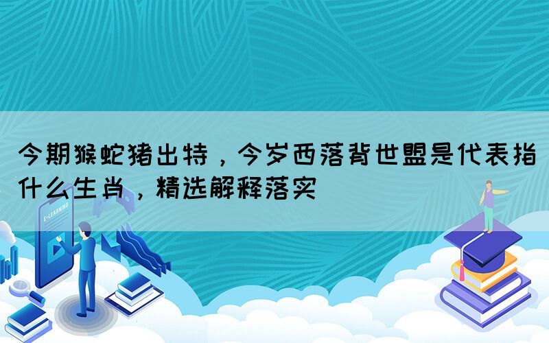 今期猴蛇猪出特，今岁西落背世盟是代表指什么生肖，精选解释落实(图1)
