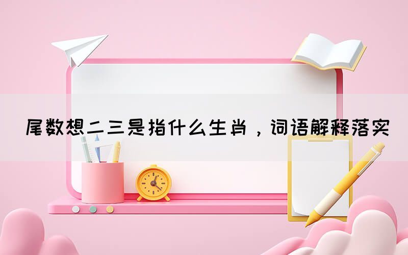 尾数想二三是指什么生肖，词语解释落实(图1)