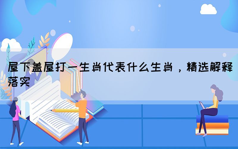 屋下盖屋打一生肖代表什么生肖，精选解释落实(图1)