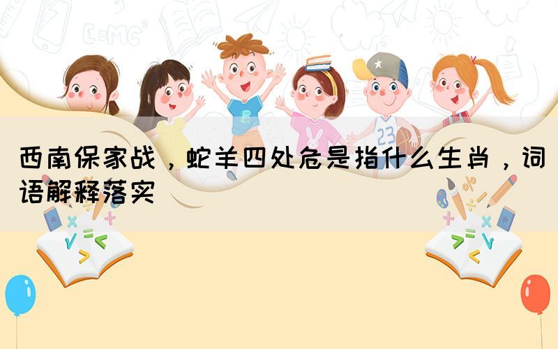 西南保家战，蛇羊四处危是指什么生肖，词语解释落实(图1)