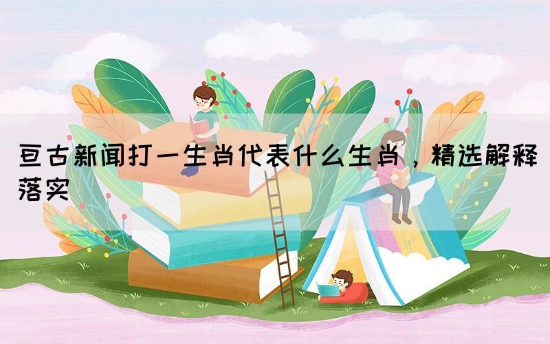 亘古新闻打一生肖代表什么生肖，精选解释落实(图1)