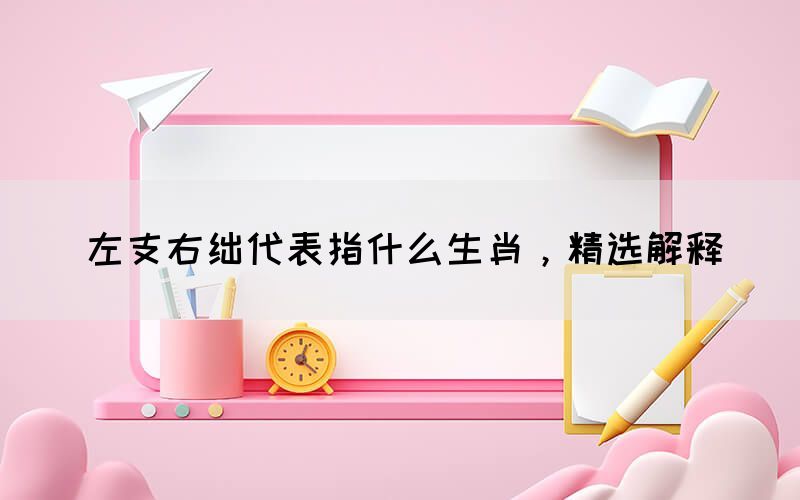 左支右绌代表指什么生肖，精选解释(图1)