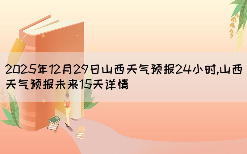 2025年12月29日山西天气预报24小时,山西天气预报未来15天详情(图1)