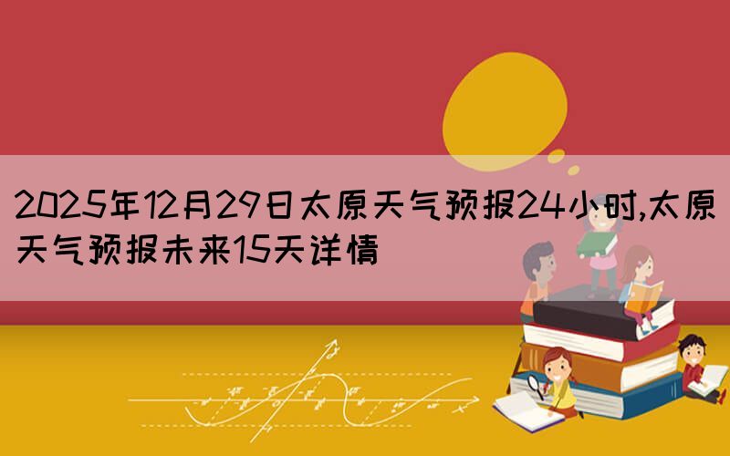 2025年12月29日太原天气预报24小时,太原天气预报未来15天详情(图1)