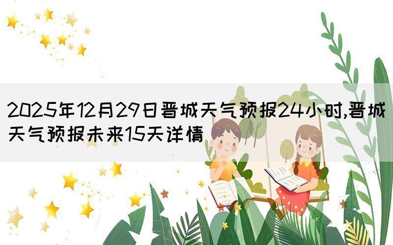 2025年12月29日晋城天气预报24小时,晋城天气预报未来15天详情