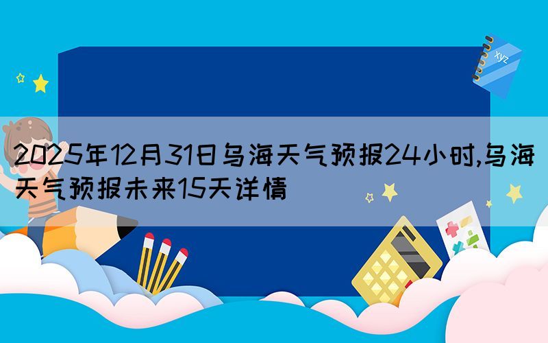2025年12月31日乌海天气预报24小时,乌海天气预报未来15天详情(图1)
