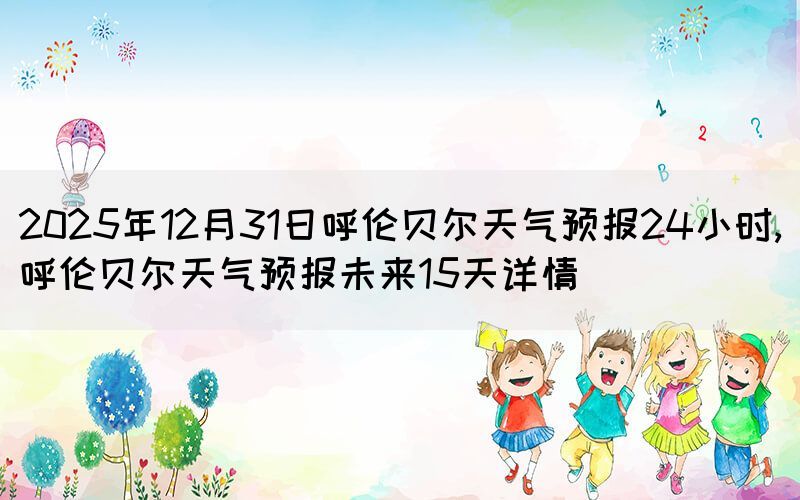 2025年12月31日呼伦贝尔天气预报24小时,呼伦贝尔天气预报未来15天详情(图1)