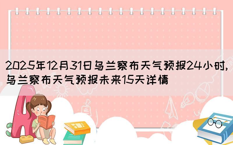 2025年12月31日乌兰察布天气预报24小时,乌兰察布天气预报未来15天详情(图1)